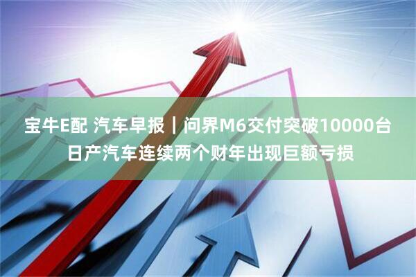宝牛E配 汽车早报｜问界M6交付突破10000台 日产汽车连续两个财年出现巨额亏损