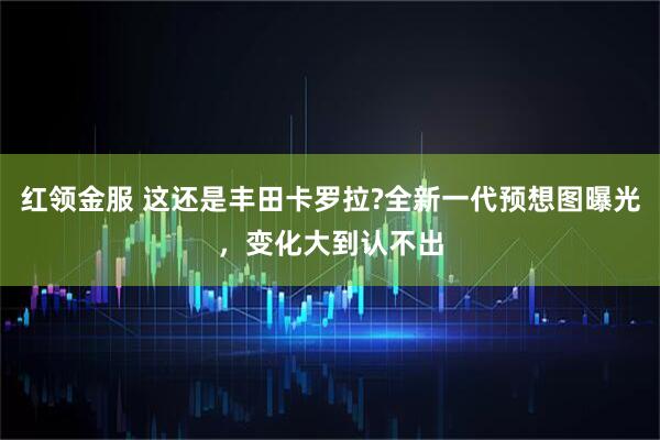 红领金服 这还是丰田卡罗拉?全新一代预想图曝光，变化大到认不出